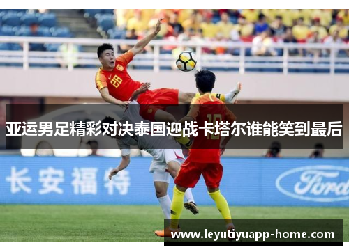 亚运男足精彩对决泰国迎战卡塔尔谁能笑到最后