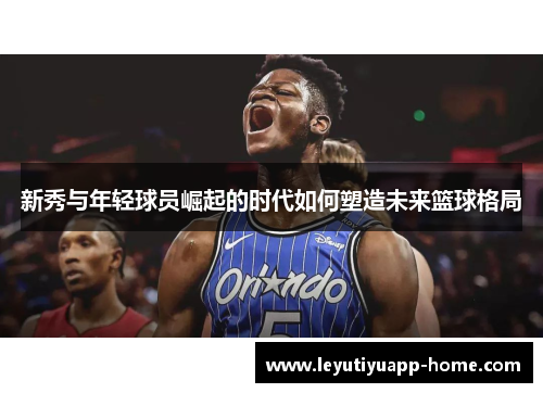 新秀与年轻球员崛起的时代如何塑造未来篮球格局
